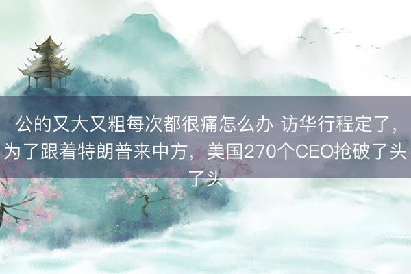 公的又大又粗每次都很痛怎么办 访华行程定了，为了跟着特朗普来中方，美国270个CEO抢破了头
