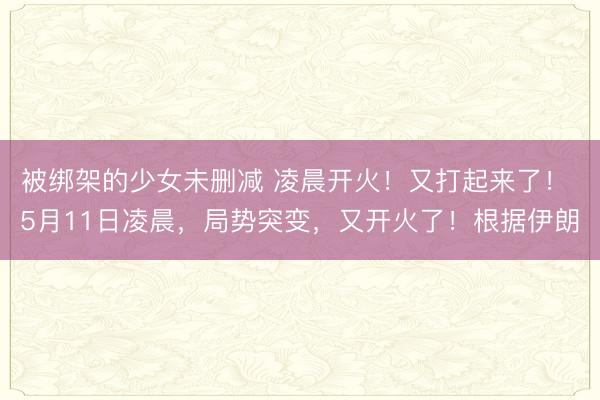 被绑架的少女未删减 凌晨开火！又打起来了！ 5月11日凌晨，局势突变，又开火了！根据伊朗