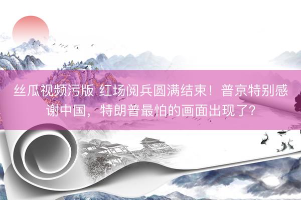 丝瓜视频污版 红场阅兵圆满结束！普京特别感谢中国，特朗普最怕的画面出现了？