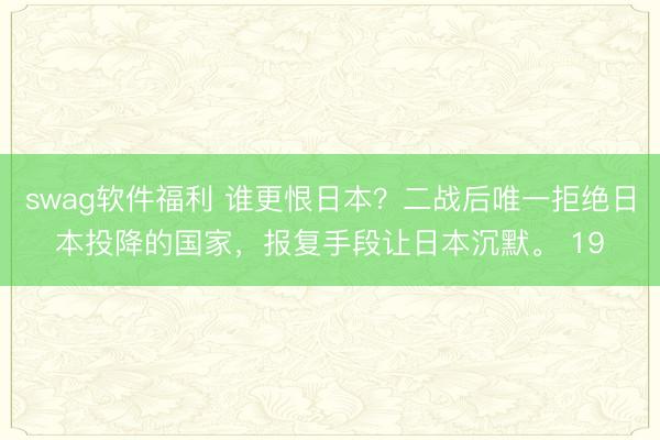 swag软件福利 谁更恨日本？二战后唯一拒绝日本投降的国家，报复手段让日本沉默。 19