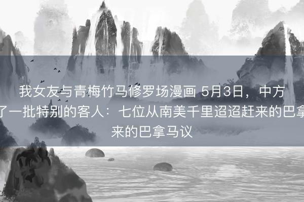 我女友与青梅竹马修罗场漫画 5月3日，中方迎来了一批特别的客人：七位从南美千里迢迢赶来的巴拿马议