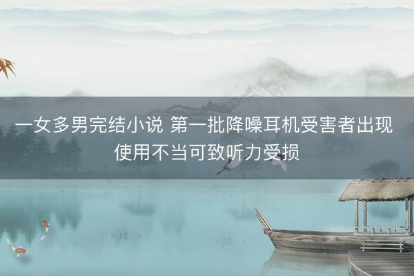 一女多男完结小说 第一批降噪耳机受害者出现 使用不当可致听力受损