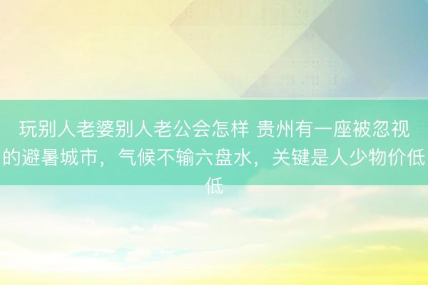 玩别人老婆别人老公会怎样 贵州有一座被忽视的避暑城市，气候不输六盘水，关键是人少物价低