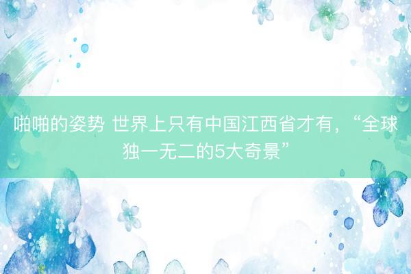啪啪的姿势 世界上只有中国江西省才有，“全球独一无二的5大奇景”