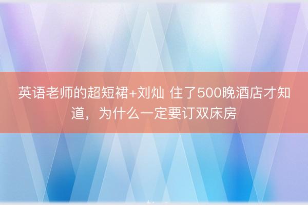 英语老师的超短裙+刘灿 住了500晚酒店才知道,为什么一定要订双床房