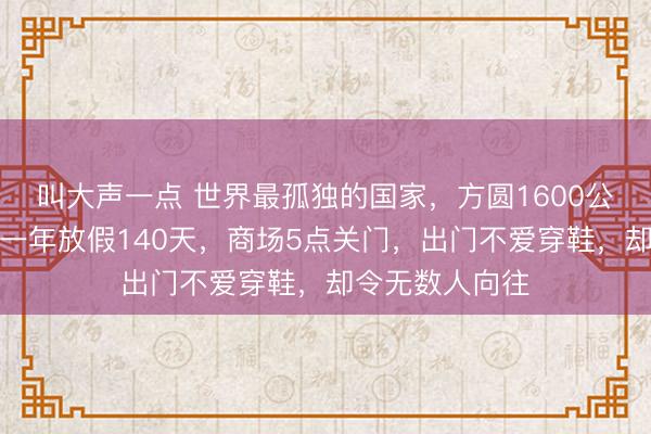叫大声一点 世界最孤独的国家，方圆1600公里没有邻国，一年放假140天，商场5点关门，出门不爱穿鞋，却令无数人向往