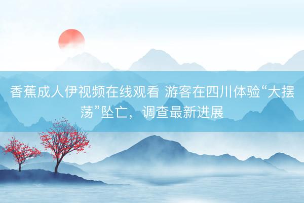 香蕉成人伊视频在线观看 游客在四川体验“大摆荡”坠亡，调查最新进展