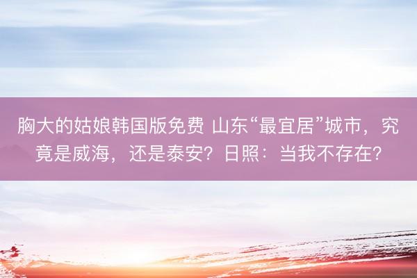 胸大的姑娘韩国版免费 山东“最宜居”城市，究竟是威海，还是泰安？日照：当我不存在？