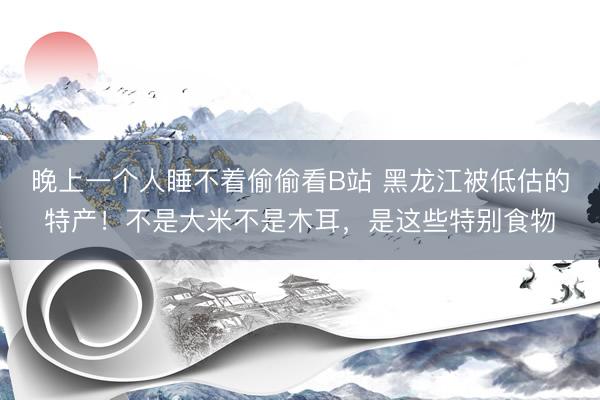 晚上一个人睡不着偷偷看B站 黑龙江被低估的特产！不是大米不是木耳，是这些特别食物