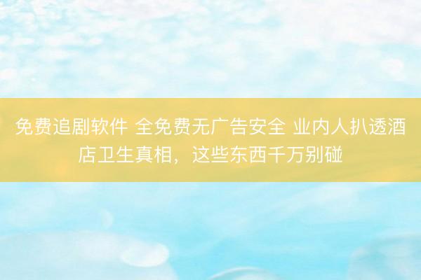 免费追剧软件 全免费无广告安全 业内人扒透酒店卫生真相，这些东西千万别碰