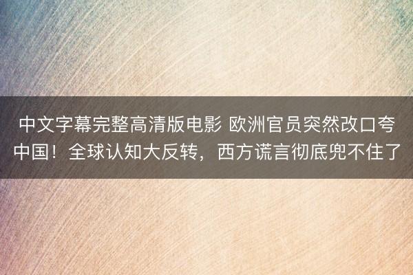 中文字幕完整高清版电影 欧洲官员突然改口夸中国！全球认知大反转，西方谎言彻底兜不住了