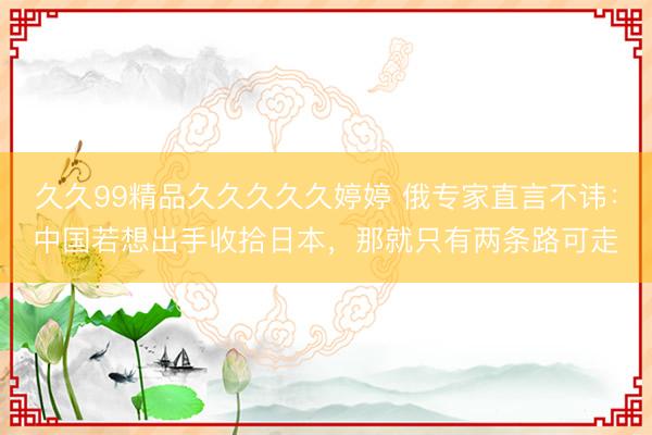 久久99精品久久久久久婷婷 俄专家直言不讳:中国若想出手收拾日本,那就只有两条路可走