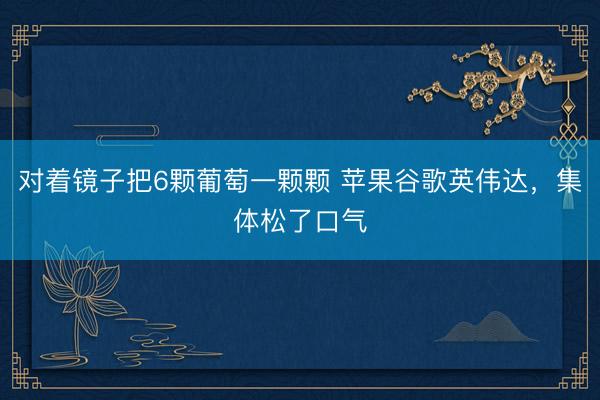 对着镜子把6颗葡萄一颗颗 苹果谷歌英伟达，集体松了口气