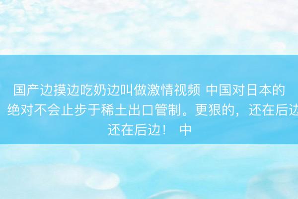 国产边摸边吃奶边叫做激情视频 中国对日本的教训，绝对不会止步于稀土出口管制。更狠的，还在后边！ 中