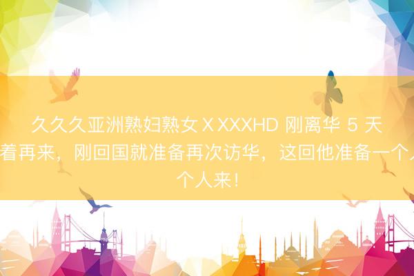 久久久亚洲熟妇熟女ⅩXXXHD 刚离华 5 天就急着再来，刚回国就准备再次访华，这回他准备一个人来！