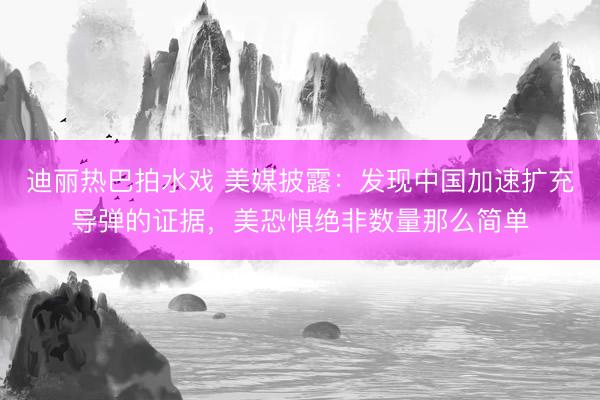 迪丽热巴拍水戏 美媒披露：发现中国加速扩充导弹的证据，美恐惧绝非数量那么简单