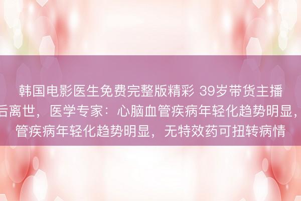 韩国电影医生免费完整版精彩 39岁带货主播直播中突发脑干出血后离世，医学专家：心脑血管疾病年轻化趋势明显，无特效药可扭转病情