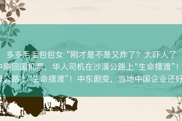多多毛毛包包女 “刚才是不是又炸了?太吓人了!”中国游客在导弹声中刷回国机票,华人司机在沙漠公路上“生命摆渡”!中东剧变,当地中国企业还好吗?