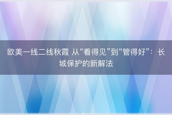 欧美一线二线秋霞 从“看得见”到“管得好”:长城保护的新解法