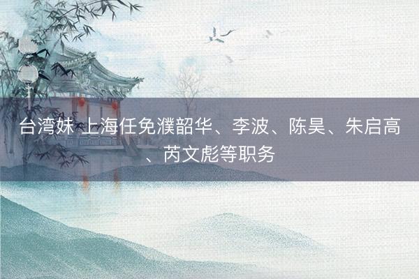 台湾妹 上海任免濮韶华、李波、陈昊、朱启高、芮文彪等职务