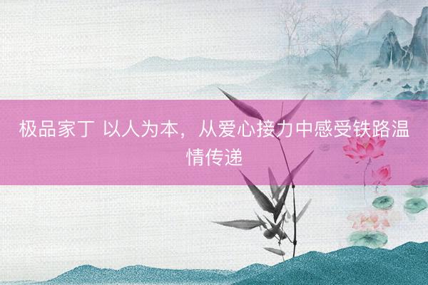 极品家丁 以人为本，从爱心接力中感受铁路温情传递