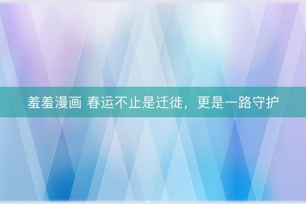 羞羞漫画 春运不止是迁徙，更是一路守护