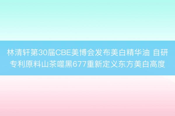 林清轩第30届CBE美博会发布美白精华油 自研专利原料山茶噬黑677重新定义东方美白高度