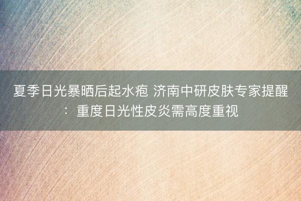 夏季日光暴晒后起水疱 济南中研皮肤专家提醒:重度日光性皮炎需高度重视
