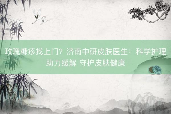 玫瑰糠疹找上门？济南中研皮肤医生：科学护理助力缓解 守护皮肤健康