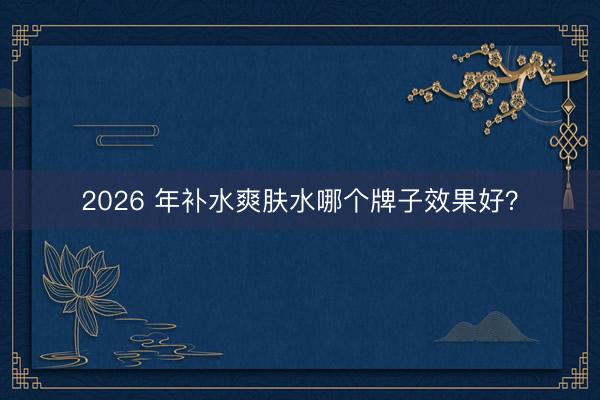 2026 年补水爽肤水哪个牌子效果好？