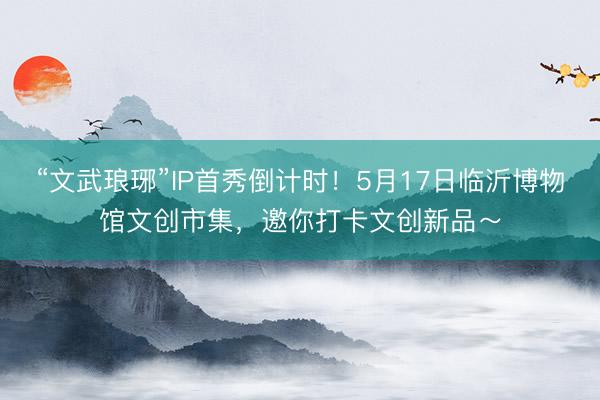 “文武琅琊”IP首秀倒计时！5月17日临沂博物馆文创市集，邀你打卡文创新品～