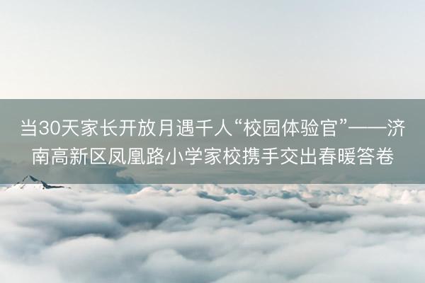 当30天家长开放月遇千人“校园体验官”——济南高新区凤凰路小学家校携手交出春暖答卷