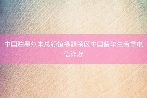中国驻墨尔本总领馆提醒领区中国留学生着重电信诈欺