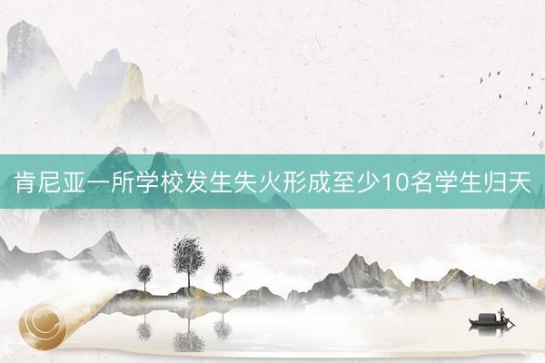 肯尼亚一所学校发生失火形成至少10名学生归天