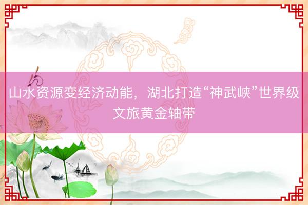 山水资源变经济动能，湖北打造“神武峡”世界级文旅黄金轴带
