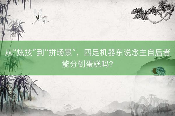 从“炫技”到“拼场景”，四足机器东说念主自后者能分到蛋糕吗？