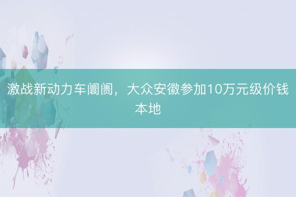激战新动力车阛阓，大众安徽参加10万元级价钱本地