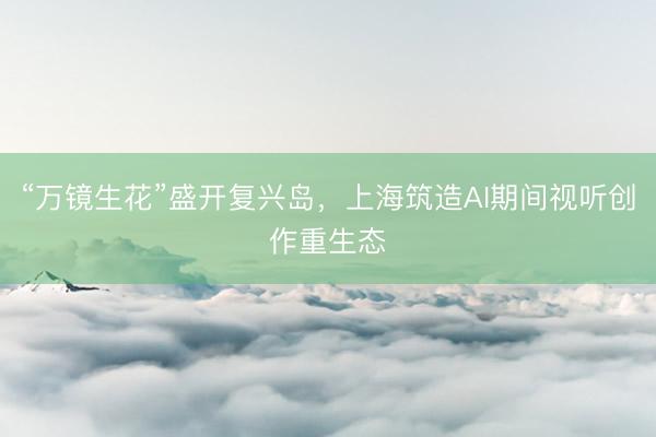 “万镜生花”盛开复兴岛，上海筑造AI期间视听创作重生态