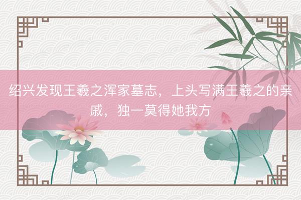 绍兴发现王羲之浑家墓志，上头写满王羲之的亲戚，独一莫得她我方