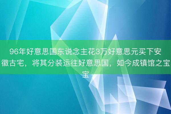 96年好意思国东说念主花3万好意思元买下安徽古宅，将其分装运往好意思国，如今成镇馆之宝