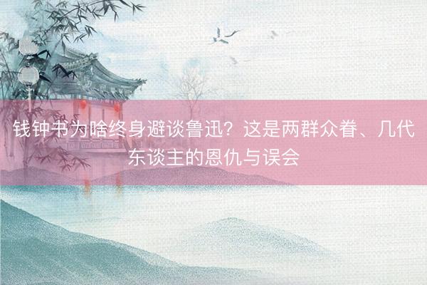 钱钟书为啥终身避谈鲁迅？这是两群众眷、几代东谈主的恩仇与误会