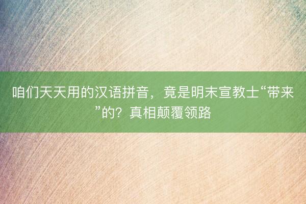 咱们天天用的汉语拼音，竟是明末宣教士“带来”的？真相颠覆领路