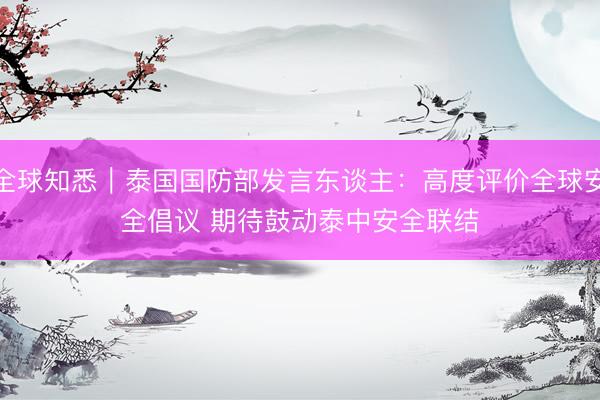 全球知悉｜泰国国防部发言东谈主：高度评价全球安全倡议 期待鼓动泰中安全联结