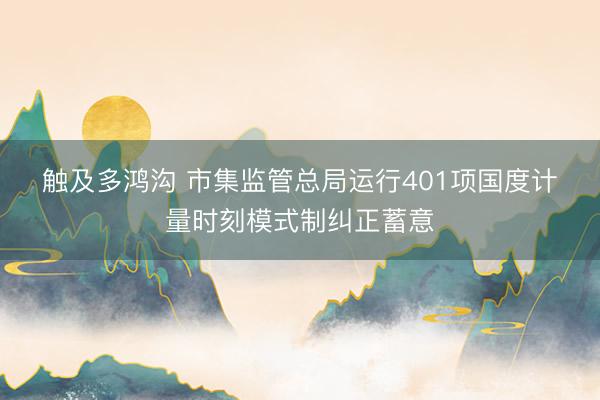 触及多鸿沟 市集监管总局运行401项国度计量时刻模式制纠正蓄意
