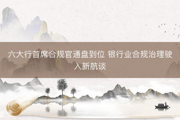 六大行首席合规官通盘到位 银行业合规治理驶入新航谈