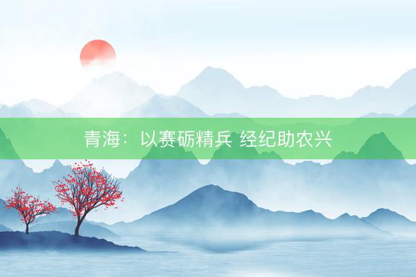 青海：以赛砺精兵 经纪助农兴
