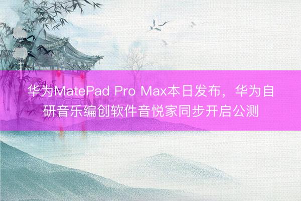 华为MatePad Pro Max本日发布，华为自研音乐编创软件音悦家同步开启公测