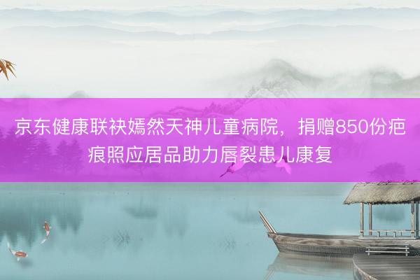 京东健康联袂嫣然天神儿童病院，捐赠850份疤痕照应居品助力唇裂患儿康复