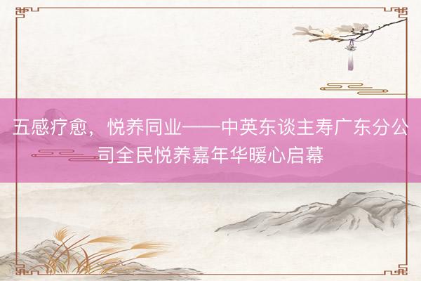 五感疗愈，悦养同业——中英东谈主寿广东分公司全民悦养嘉年华暖心启幕