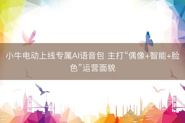 小牛电动上线专属AI语音包 主打“偶像+智能+脸色”运营面貌
